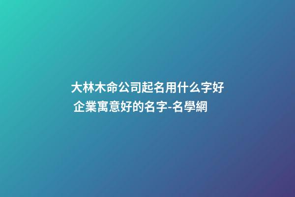 大林木命公司起名用什么字好 企業寓意好的名字-名學網-第1張-公司起名-玄機派